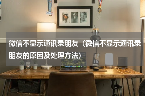 微信不显示通讯录朋友（微信不显示通讯录朋友的原因及处理方法）