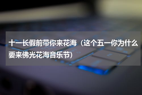 十一长假前带你来花海（这个五一你为什么要来佛光花海音乐节）