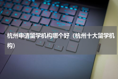 杭州申请留学机构哪个好（杭州十大留学机构）