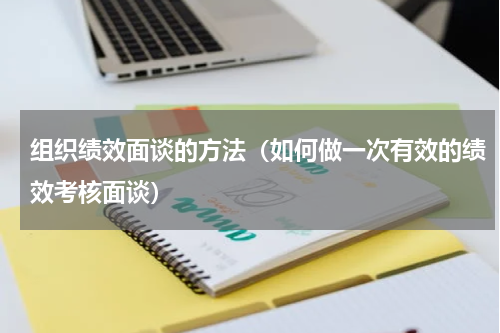 组织绩效面谈的方法（如何做一次有效的绩效考核面谈）