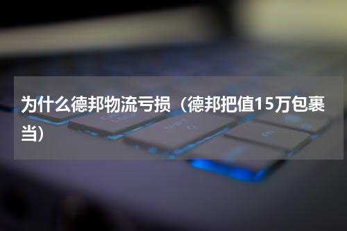 为什么德邦物流亏损（德邦把值15万包裹当）