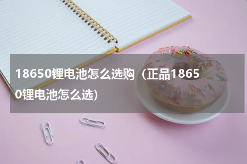 18650锂电池怎么选购（正品18650锂电池怎么选）