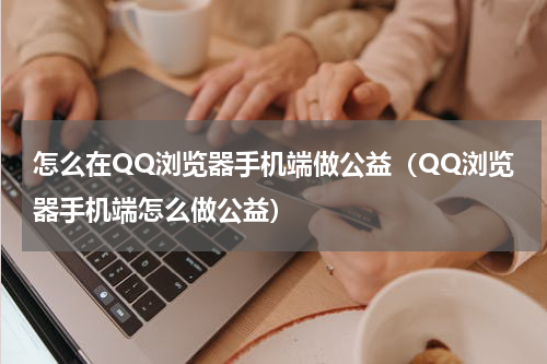 怎么在QQ浏览器手机端做公益（QQ浏览器手机端怎么做公益）