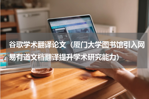 谷歌学术翻译论文（厦门大学图书馆引入网易有道文档翻译提升学术研究能力）