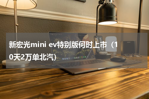新宏光mini ev特别版何时上市（10天2万单北汽）