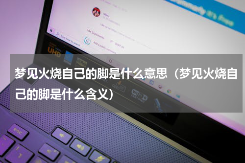 梦见火烧自己的脚是什么意思（梦见火烧自己的脚是什么含义）