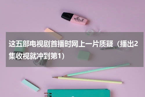 这五部电视剧首播时网上一片质疑（播出2集收视就冲到第1）
