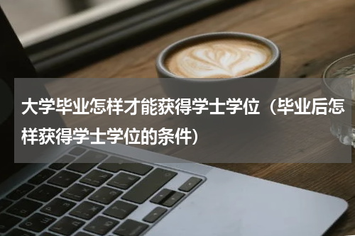 大学毕业怎样才能获得学士学位（毕业后怎样获得学士学位的条件）