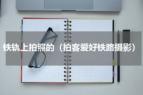 铁轨上拍照的（拍客爱好铁路摄影）