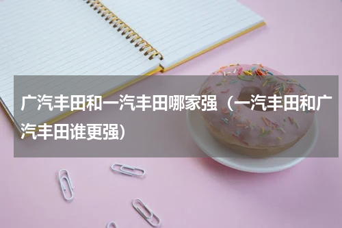 广汽丰田和一汽丰田哪家强（一汽丰田和广汽丰田谁更强）