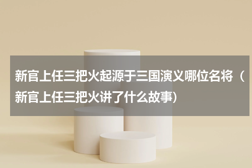 新官上任三把火起源于三国演义哪位名将（新官上任三把火讲了什么故事）