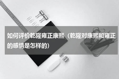 如何评价乾隆雍正康熙（乾隆对康熙和雍正的感情是怎样的）