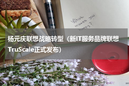 杨元庆联想战略转型（新IT服务品牌联想TruScale正式发布）