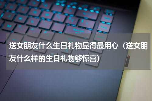 送女朋友什么生日礼物显得最用心（送女朋友什么样的生日礼物够惊喜）