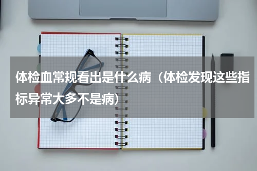 体检血常规看出是什么病（体检发现这些指标异常大多不是病）