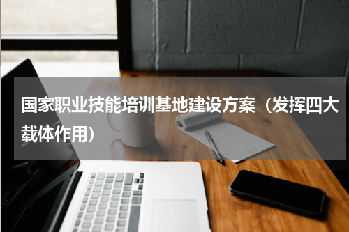 国家职业技能培训基地建设方案（发挥四大载体作用）