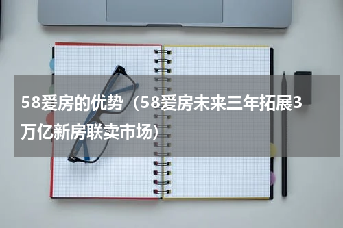58爱房的优势（58爱房未来三年拓展3万亿新房联卖市场）