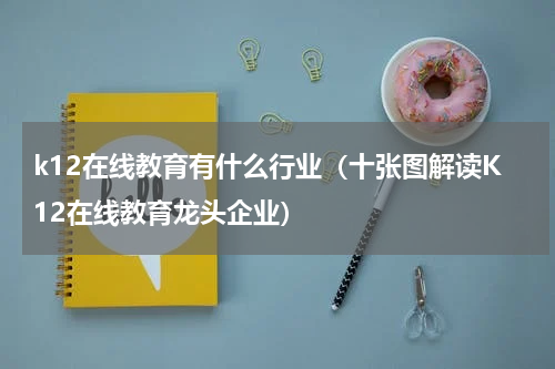 k12在线教育有什么行业（十张图解读K12在线教育龙头企业）