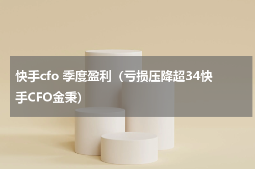 快手cfo 季度盈利（亏损压降超34快手CFO金秉）
