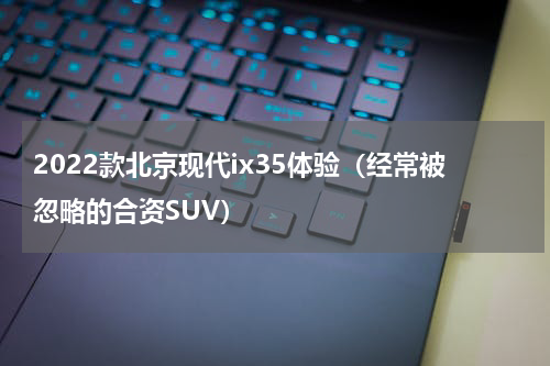 2022款北京现代ix35体验（经常被忽略的合资SUV）