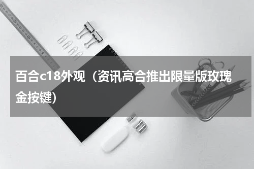 百合c18外观（资讯高合推出限量版玫瑰金按键）