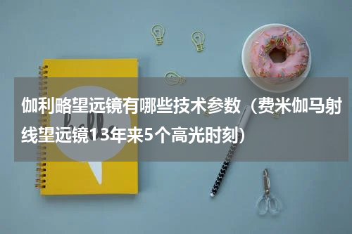 伽利略望远镜有哪些技术参数（费米伽马射线望远镜13年来5个高光时刻）