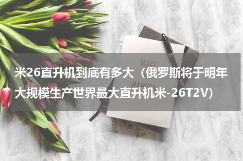米26直升机到底有多大（俄罗斯将于明年大规模生产世界最大直升机米-26T2V）