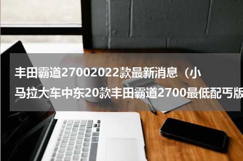 丰田霸道27002022款最新消息（小马拉大车中东20款丰田霸道2700最低配丐版为何卖的那么好）