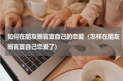 如何在朋友圈官宣自己的恋爱（怎样在朋友圈官宣自己恋爱了）