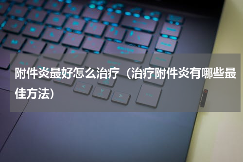 附件炎最好怎么治疗（治疗附件炎有哪些最佳方法）