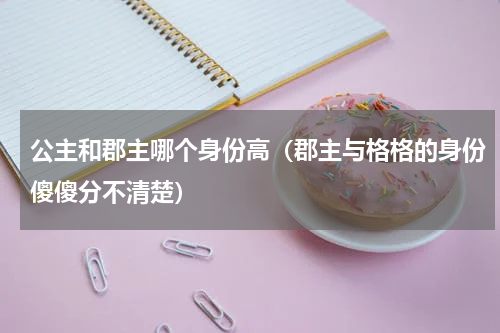 公主和郡主哪个身份高（郡主与格格的身份傻傻分不清楚）
