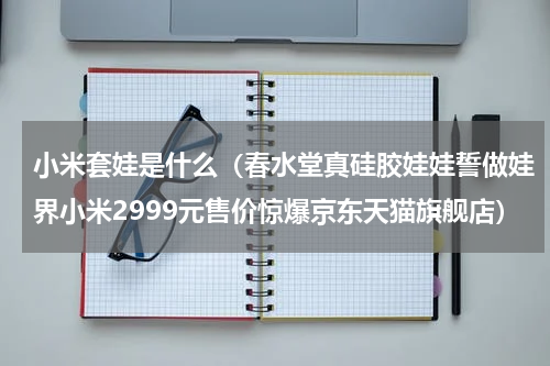 小米套娃是什么（春水堂真硅胶娃娃誓做娃界小米2999元售价惊爆京东天猫旗舰店）