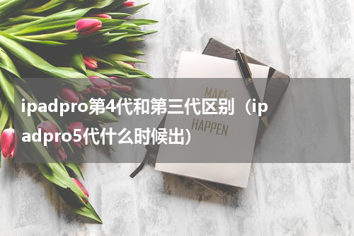 ipadpro第4代和第三代区别（ipadpro5代什么时候出）