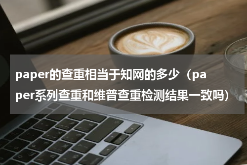 paper的查重相当于知网的多少（paper系列查重和维普查重检测结果一致吗）