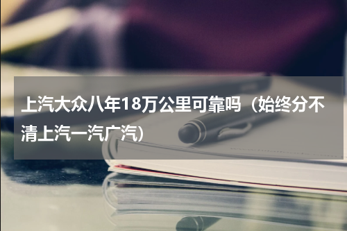 上汽大众八年18万公里可靠吗（始终分不清上汽一汽广汽）