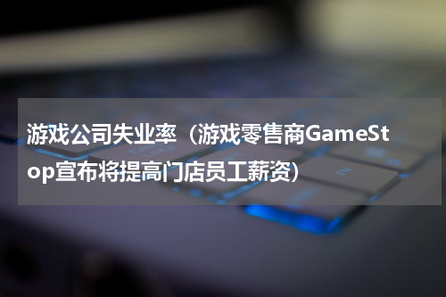 游戏公司失业率（游戏零售商GameStop宣布将提高门店员工薪资）