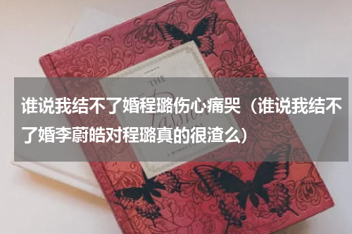 谁说我结不了婚程璐伤心痛哭（谁说我结不了婚李蔚皓对程璐真的很渣么）