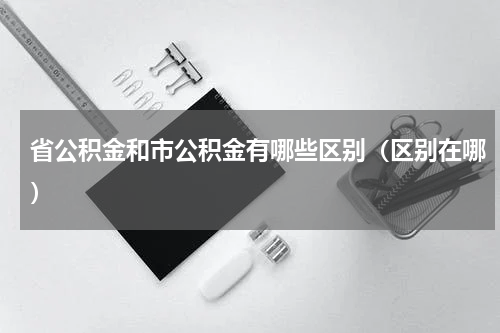 省公积金和市公积金有哪些区别（区别在哪）