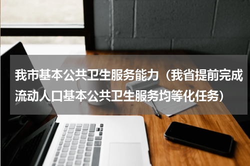 我市基本公共卫生服务能力（我省提前完成流动人口基本公共卫生服务均等化任务）