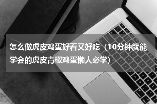 怎么做虎皮鸡蛋好看又好吃（10分钟就能学会的虎皮青椒鸡蛋懒人必学）