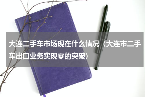 大连二手车市场现在什么情况（大连市二手车出口业务实现零的突破）