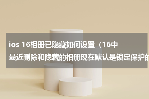 ios 16相册已隐藏如何设置（16中最近删除和隐藏的相册现在默认是锁定保护的）