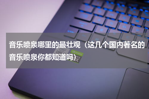 音乐喷泉哪里的最壮观（这几个国内著名的音乐喷泉你都知道吗）