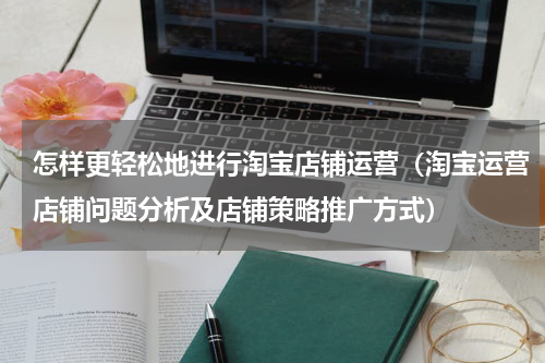 怎样更轻松地进行淘宝店铺运营（淘宝运营店铺问题分析及店铺策略推广方式）