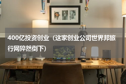 400亿投资创业（这家创业公司世界邦旅行网猝然倒下）