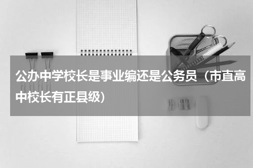 公办中学校长是事业编还是公务员（市直高中校长有正县级）