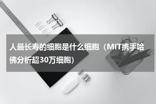 人最长寿的细胞是什么细胞（MIT携手哈佛分析超30万细胞）