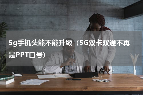 5g手机头能不能升级（5G双卡双通不再是PPT口号）