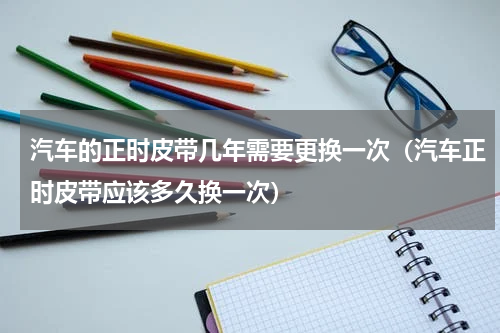 汽车的正时皮带几年需要更换一次（汽车正时皮带应该多久换一次）