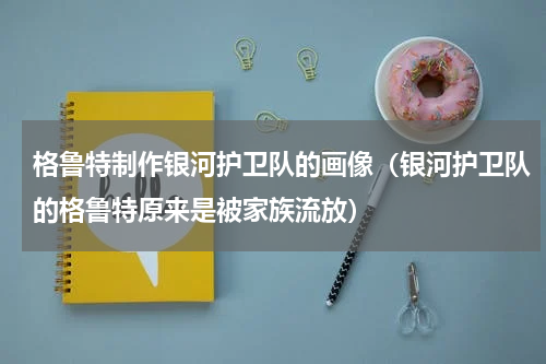 格鲁特制作银河护卫队的画像（银河护卫队的格鲁特原来是被家族流放）